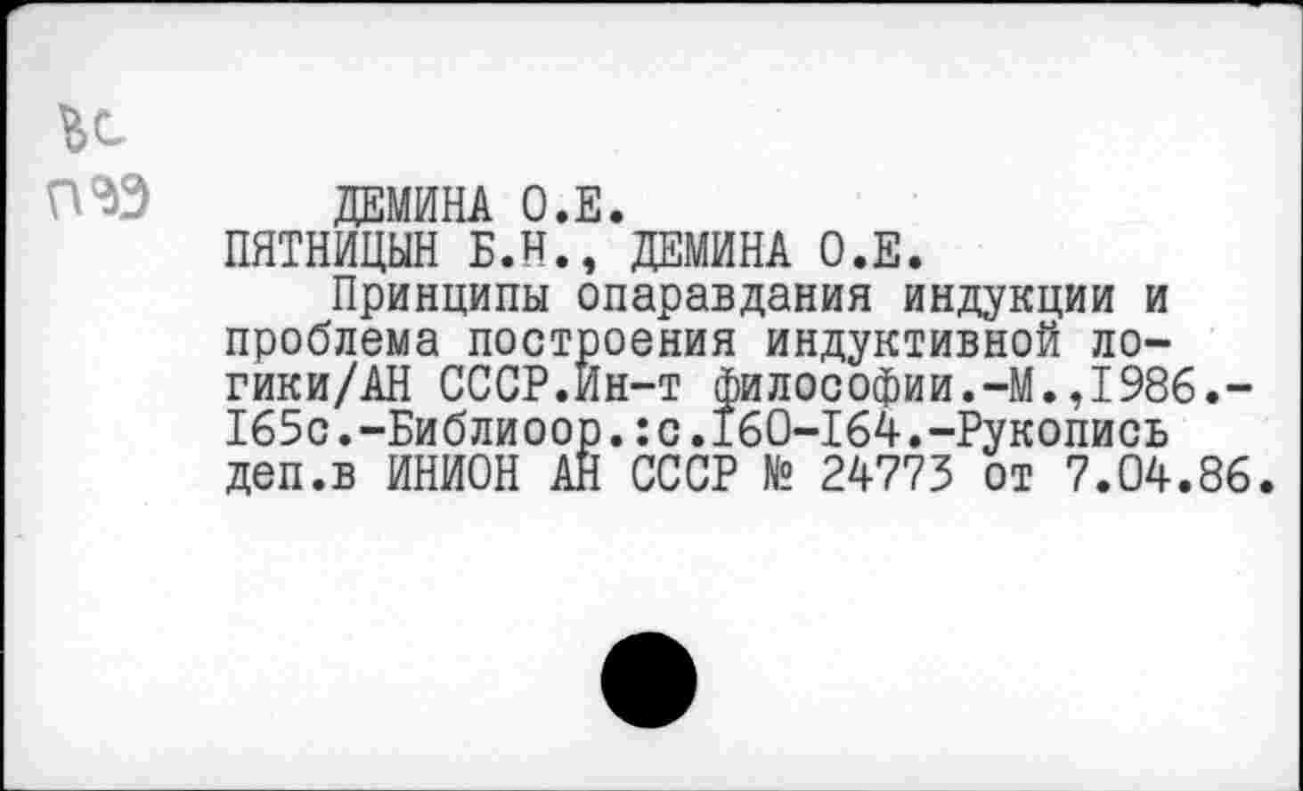 ﻿ДЕМИНА О.Е.
ПЯТНИЦЫН Б.Н., ДЕМИНА О.Е.
Принципы опаравдания индукции и проблема построения индуктивной ло-гики/АН СССР.Ин-т философии.-М.Д986.-165с.-Библиоор.:с.160-164.-Рукопись деп.в ИНИОН АН СССР № 24773 от 7.04.86.